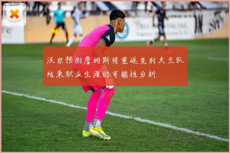 沃尔预测詹姆斯将重返克利夫兰队结束职业生涯的可能性分析
