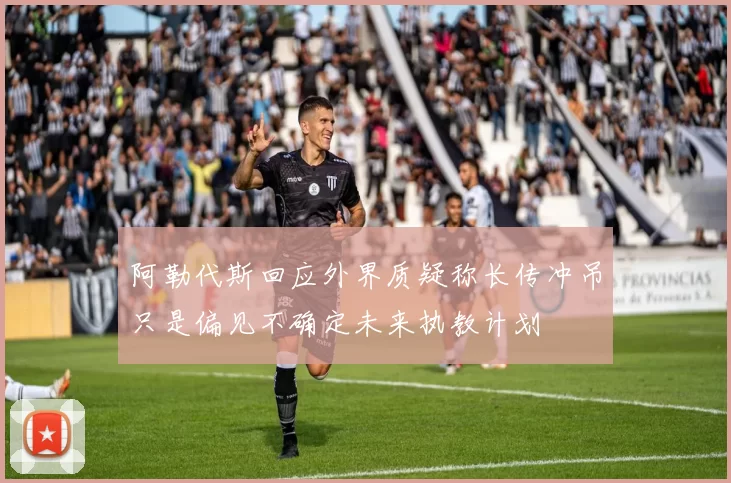 阿勒代斯回应外界质疑称长传冲吊只是偏见不确定未来执教计划