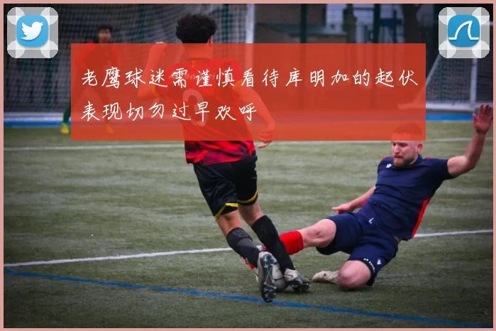 老鹰球迷需谨慎看待库明加的起伏表现切勿过早欢呼