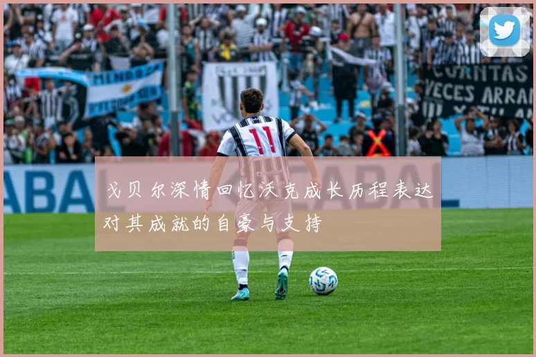 戈贝尔深情回忆沃克成长历程表达对其成就的自豪与支持