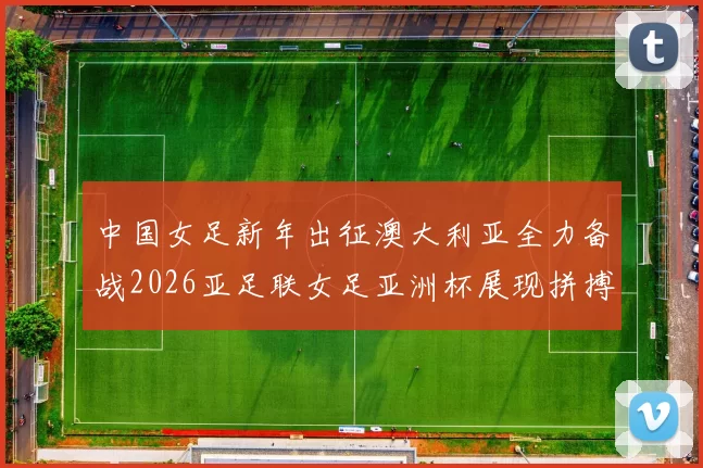 中国女足新年出征澳大利亚全力备战2026亚足联女足亚洲杯展现拼搏精神