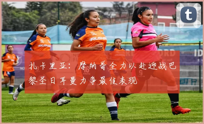 扎卡里亚：摩纳哥全力以赴迎战巴黎圣日耳曼力争最佳表现