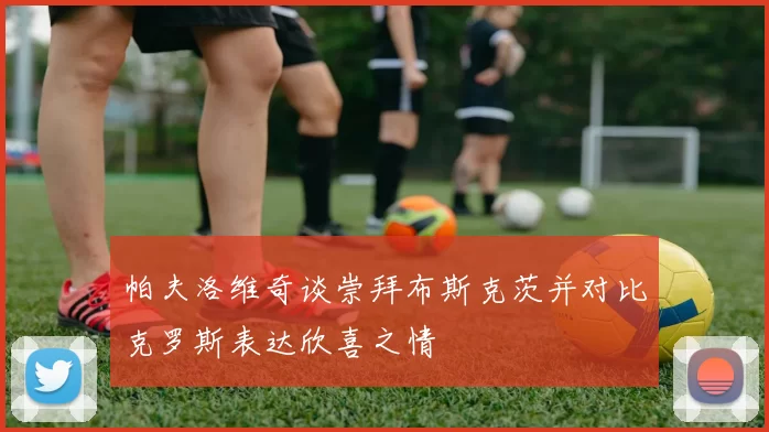 帕夫洛维奇谈崇拜布斯克茨并对比克罗斯表达欣喜之情