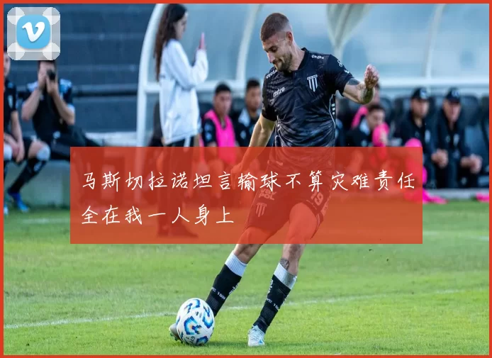 马斯切拉诺坦言输球不算灾难责任全在我一人身上
