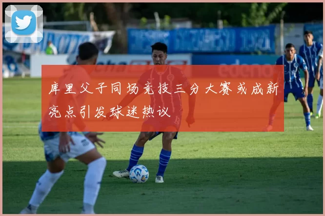 库里父子同场竞技三分大赛或成新亮点引发球迷热议