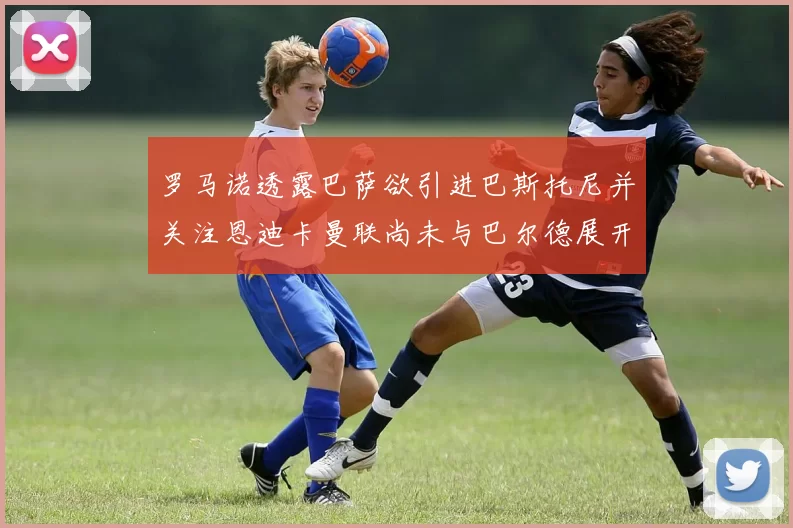 罗马诺透露巴萨欲引进巴斯托尼并关注恩迪卡曼联尚未与巴尔德展开谈判