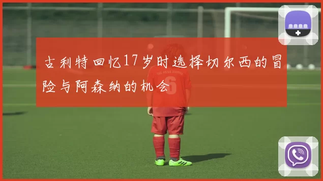 古利特回忆17岁时选择切尔西的冒险与阿森纳的机会