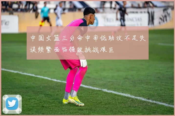中国女篮三分命中率低助攻不足失误频繁面临强敌挑战艰巨