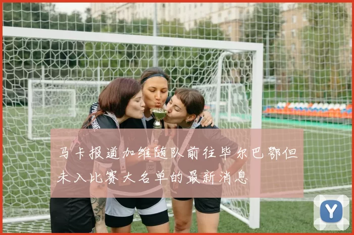 马卡报道加维随队前往毕尔巴鄂但未入比赛大名单的最新消息